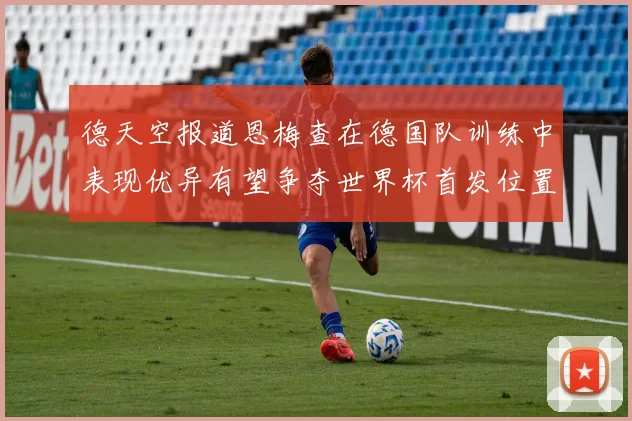德天空报道恩梅查在德国队训练中表现优异有望争夺世界杯首发位置