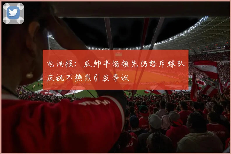 电讯报：瓜帅半场领先仍怒斥球队庆祝不热烈引发争议
