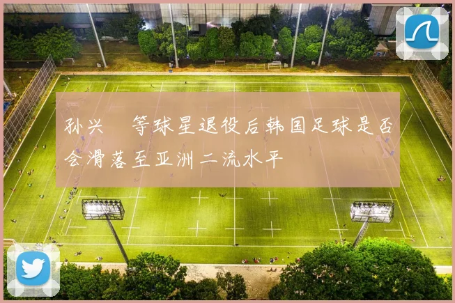 孙兴慜等球星退役后韩国足球是否会滑落至亚洲二流水平