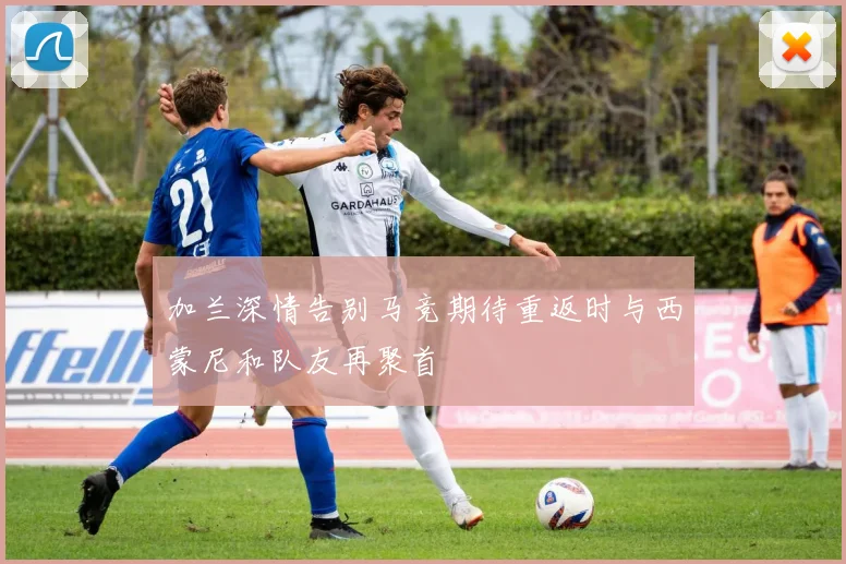 加兰深情告别马竞期待重返时与西蒙尼和队友再聚首