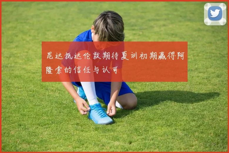 昆达抵达伦敦期待夏训初期赢得阿隆索的信任与认可