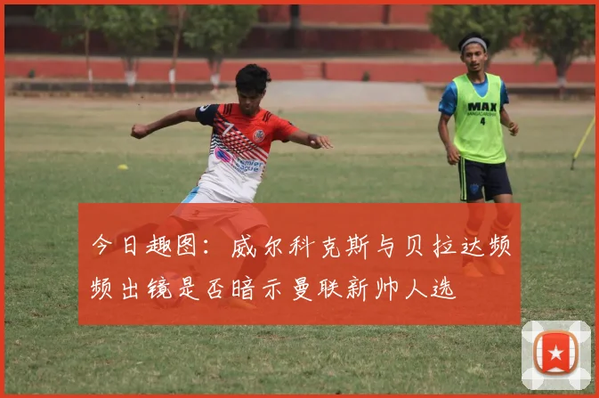 今日趣图：威尔科克斯与贝拉达频频出镜是否暗示曼联新帅人选