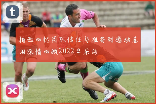 梅西回忆团队信任与准备时感动落泪深情回顾2022年采访