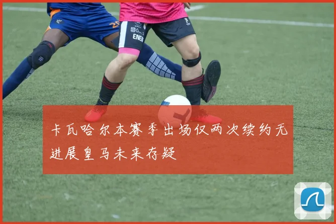 卡瓦哈尔本赛季出场仅两次续约无进展皇马未来存疑