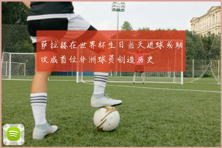 萨拉赫在世界杯生日当天进球或助攻成首位非洲球员创造历史