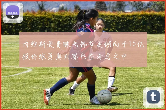 内维斯受青睐老佛爷更倾向于15亿报价球员奥利赛也在考虑之中
