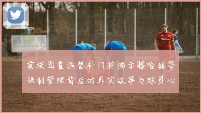 前埃因霍温替补门将揭示滕哈赫等级制管理背后的真实故事与球员心声