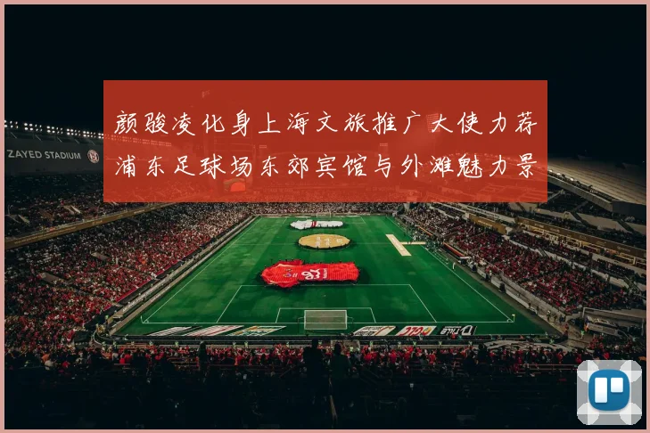 颜骏凌化身上海文旅推广大使力荐浦东足球场东郊宾馆与外滩魅力景点
