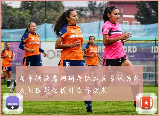 考辛斯谈詹姆斯与狄龙关系认为队友间默契会提升合作效果