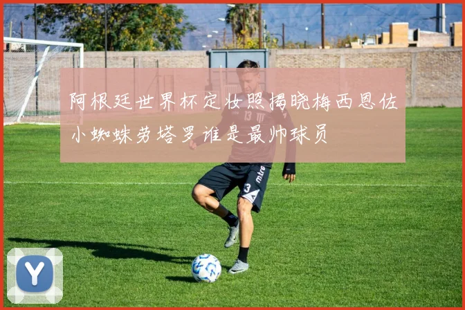 阿根廷世界杯定妆照揭晓梅西恩佐小蜘蛛劳塔罗谁是最帅球员