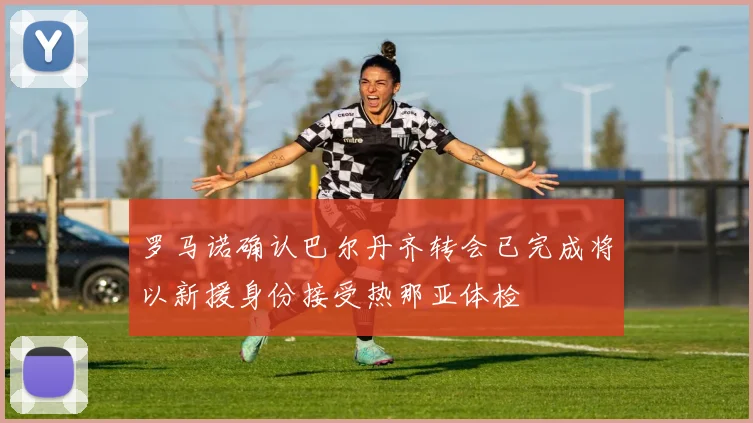 罗马诺确认巴尔丹齐转会已完成将以新援身份接受热那亚体检