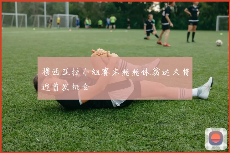 穆西亚拉小组赛末轮轮休翁达夫将迎首发机会