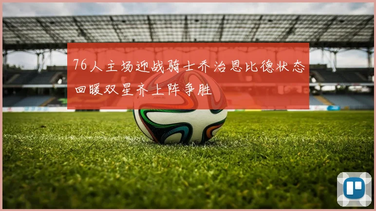 76人主场迎战骑士乔治恩比德状态回暖双星齐上阵争胜