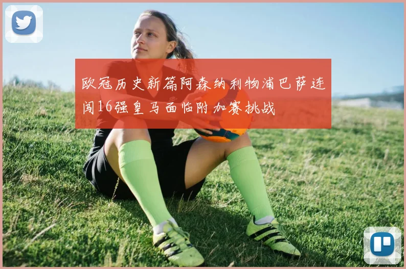 欧冠历史新篇阿森纳利物浦巴萨连闯16强皇马面临附加赛挑战