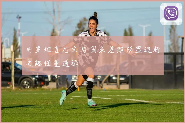 毛罗坦言尤文与国米差距明显追赶之路任重道远