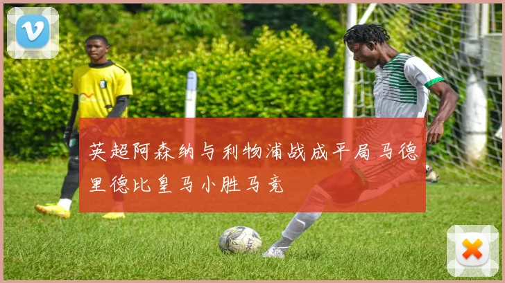 英超阿森纳与利物浦战成平局马德里德比皇马小胜马竞