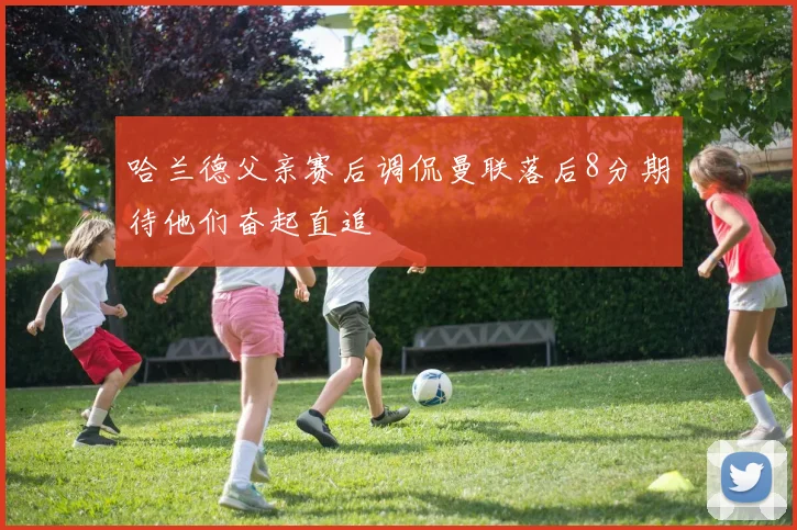 哈兰德父亲赛后调侃曼联落后8分期待他们奋起直追