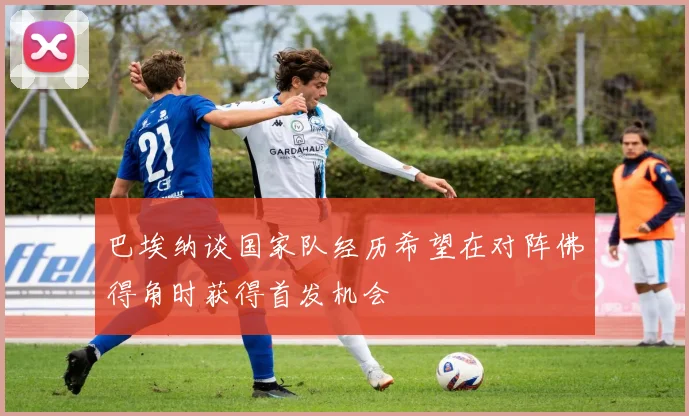 巴埃纳谈国家队经历希望在对阵佛得角时获得首发机会