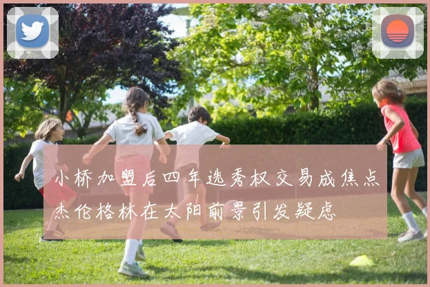 小桥加盟后四年选秀权交易成焦点杰伦格林在太阳前景引发疑虑