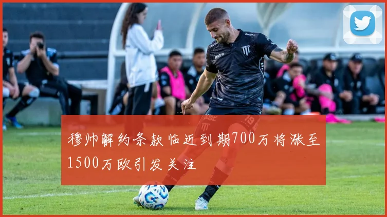 穆帅解约条款临近到期700万将涨至1500万欧引发关注