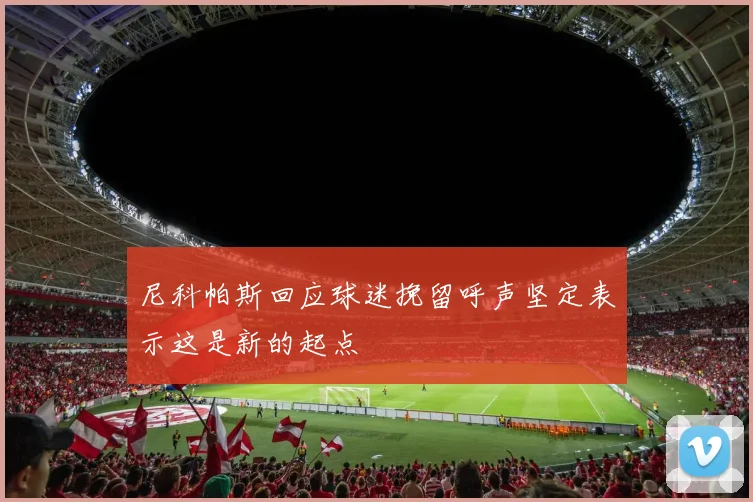 尼科帕斯回应球迷挽留呼声坚定表示这是新的起点