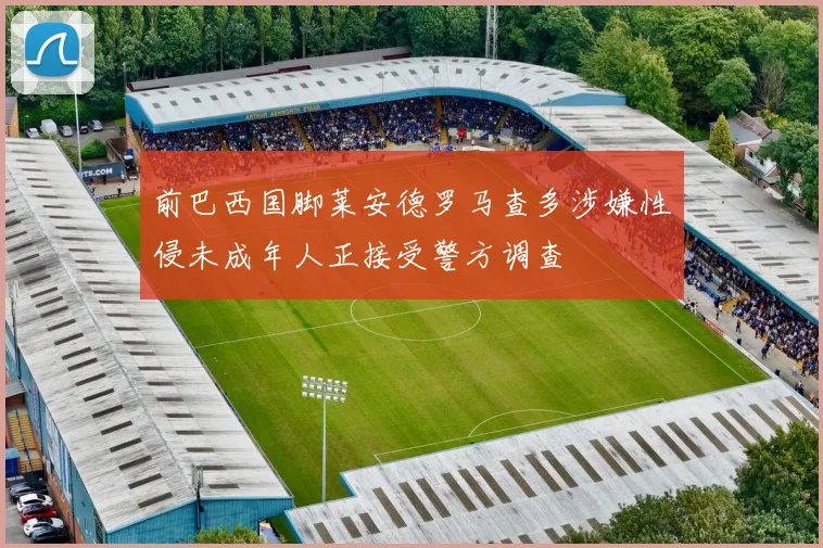 前巴西国脚莱安德罗马查多涉嫌性侵未成年人正接受警方调查