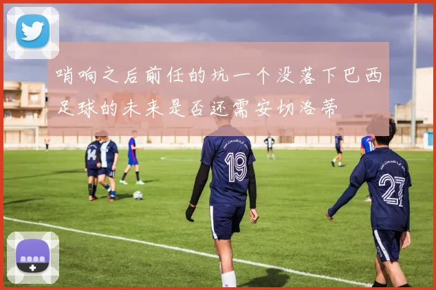 哨响之后前任的坑一个没落下巴西足球的未来是否还需安切洛蒂