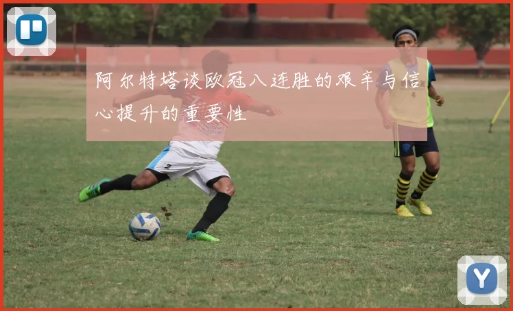 阿尔特塔谈欧冠八连胜的艰辛与信心提升的重要性
