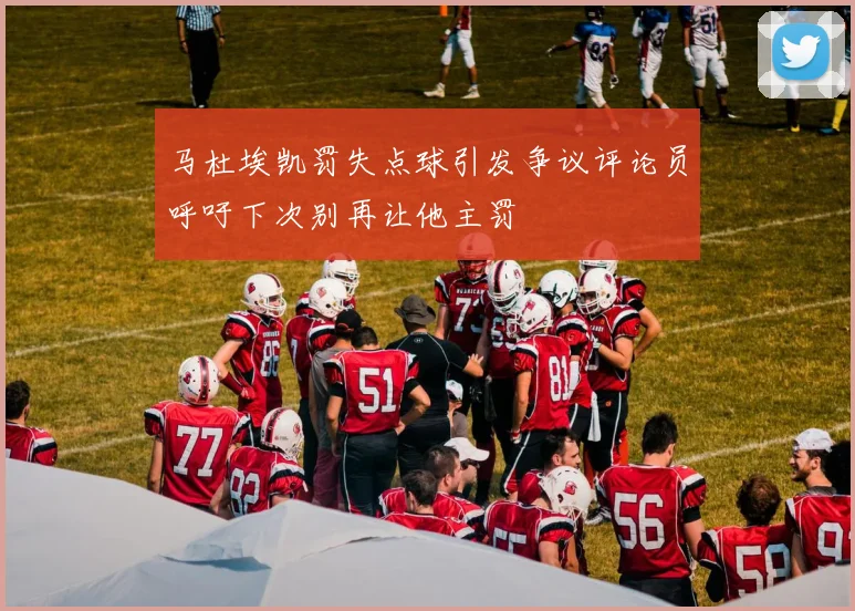 马杜埃凯罚失点球引发争议评论员呼吁下次别再让他主罚