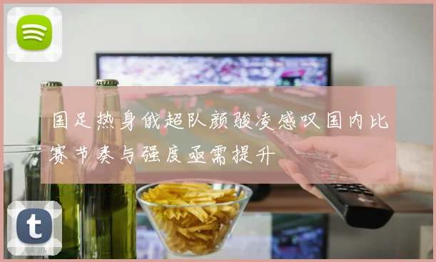 国足热身俄超队颜骏凌感叹国内比赛节奏与强度亟需提升