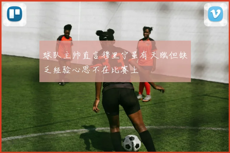 球队主帅直言穆里宁虽有天赋但缺乏经验心思不在比赛上