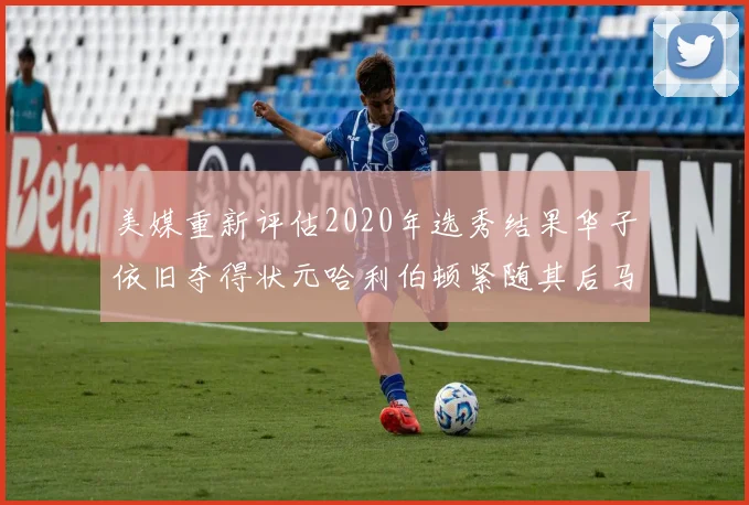 美媒重新评估2020年选秀结果华子依旧夺得状元哈利伯顿紧随其后马克西位列探花