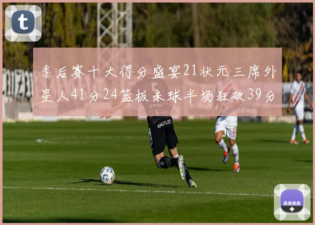 季后赛十大得分盛宴21状元三席外星人41分24篮板米球半场狂砍39分