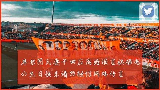 库尔图瓦妻子回应离婚谣言祝福老公生日快乐请勿轻信网络传言
