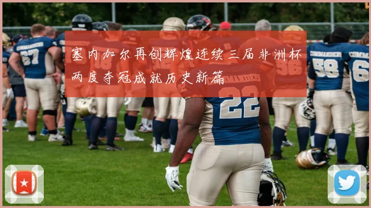 塞内加尔再创辉煌连续三届非洲杯两度夺冠成就历史新篇