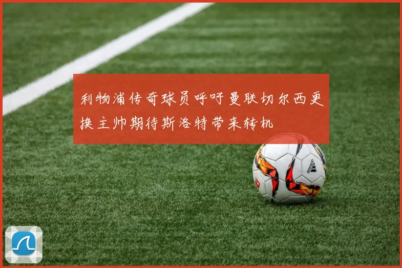 利物浦传奇球员呼吁曼联切尔西更换主帅期待斯洛特带来转机
