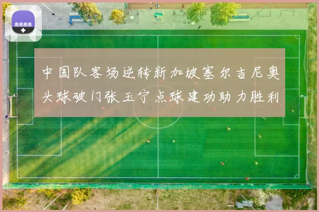 中国队客场逆转新加坡塞尔吉尼奥头球破门张玉宁点球建功助力胜利