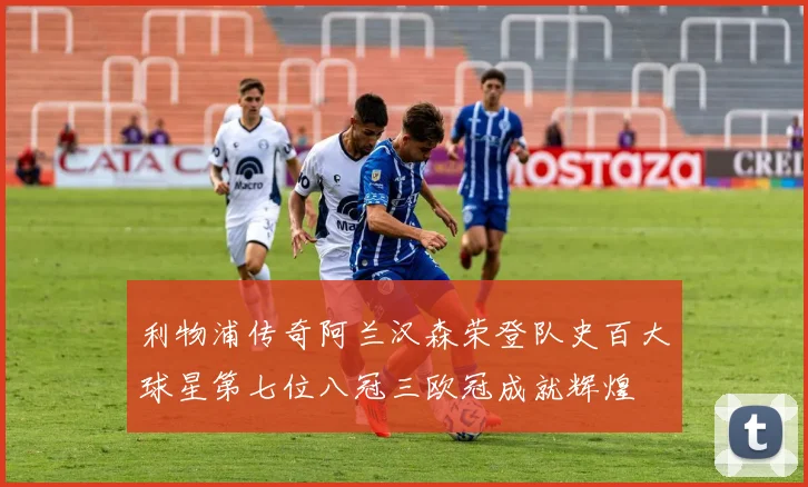 利物浦传奇阿兰汉森荣登队史百大球星第七位八冠三欧冠成就辉煌